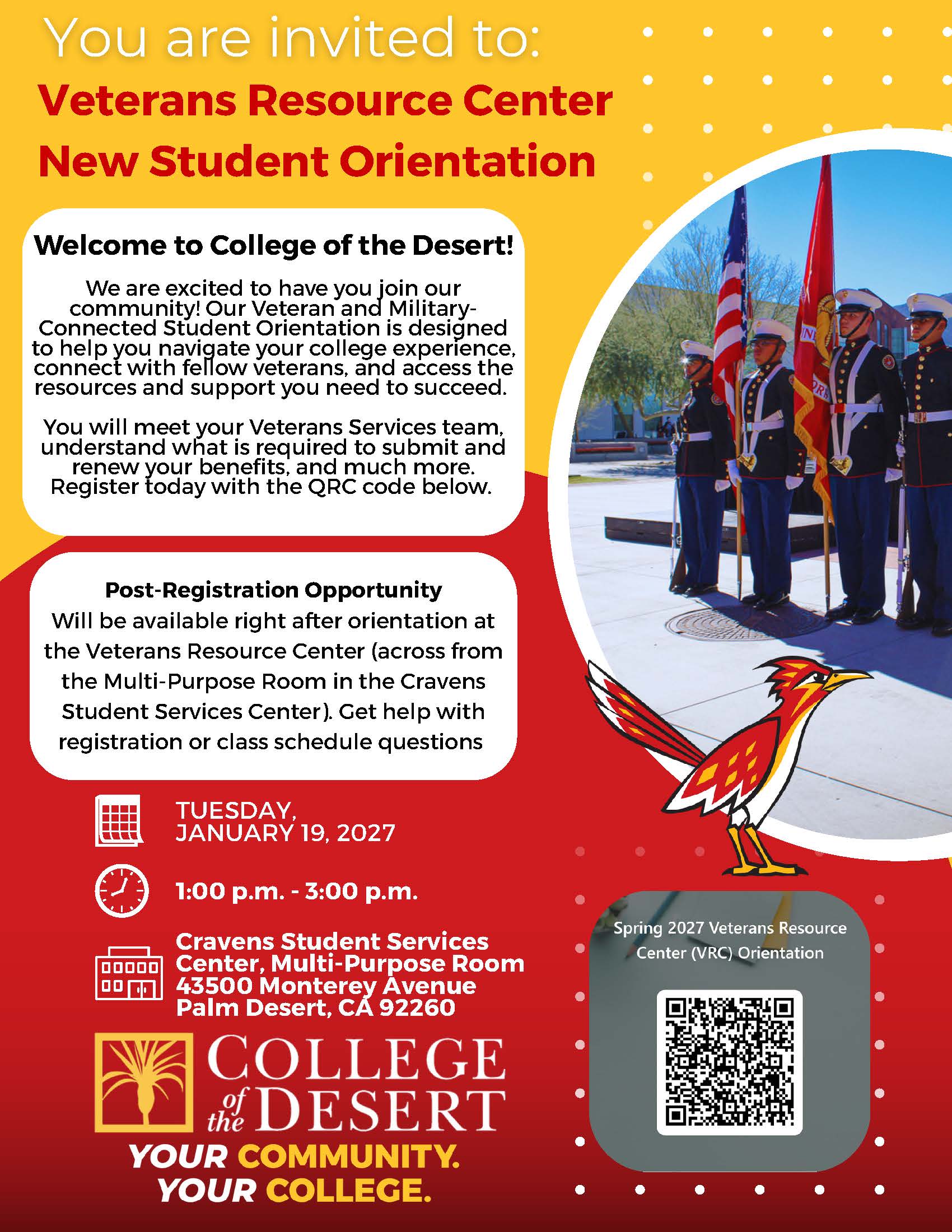 2027 Spring Semester VRC Orientation Flyer has a goldenrod and red background. Inlcudes a picture of COD mascot Rodney Roadrunner, and an image of a veterans day event with people in uniform. The flyer reads: You are invited to: Veterans Resource Center New Student Orientation. Welcome to College of the Desert! We are excited to have you join our community! Our Veteran and Military- Connected Student Orientation is designed to help you navigate your college experience, connect with fellow veterans, and access the resources and support you need to succeed. You will meet your Veterans Services team, understand what is required to submit and renew your benefits, and much more. Register today with the QRC code below. Post-Registration Opportunity Will be available right after orientation at the Veterans Resource Center (across from the Multi-Purpose Room in the Cravens Student Services Center). Get help with registration or class schedule questions. Tuesday, January 19, 2027 from 1pm-3pm at the Cravents Student Services Center Multi-Purpose Room at the Palm Desert campus. COD palm tree logo. COD slogan "Your Community. Your college". A scannable QR code is also included for students to scan and RSVP for orientation.
